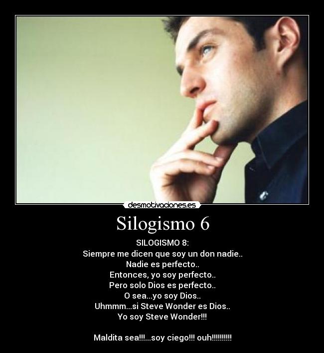 Silogismo 6 - SILOGISMO 8:
Siempre me dicen que soy un don nadie..
Nadie es perfecto..
Entonces, yo soy perfecto..
Pero solo Dios es perfecto..
O sea...yo soy Dios..
Uhmmm...si Steve Wonder es Dios..
Yo soy Steve Wonder!!!
Maldita sea!!!...soy ciego!!! ouh!!!!!!!!!!