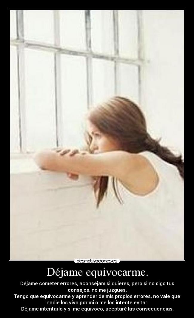 Déjame equivocarme. - Déjame cometer errores, aconséjam si quieres, pero si no sigo tus
consejos, no me juzgues.
Tengo que equivocarme y aprender de mis propios errores, no vale que
nadie los viva por mi o me los intente evitar.
Déjame intentarlo y si me equivoco, aceptaré las consecuencias.
