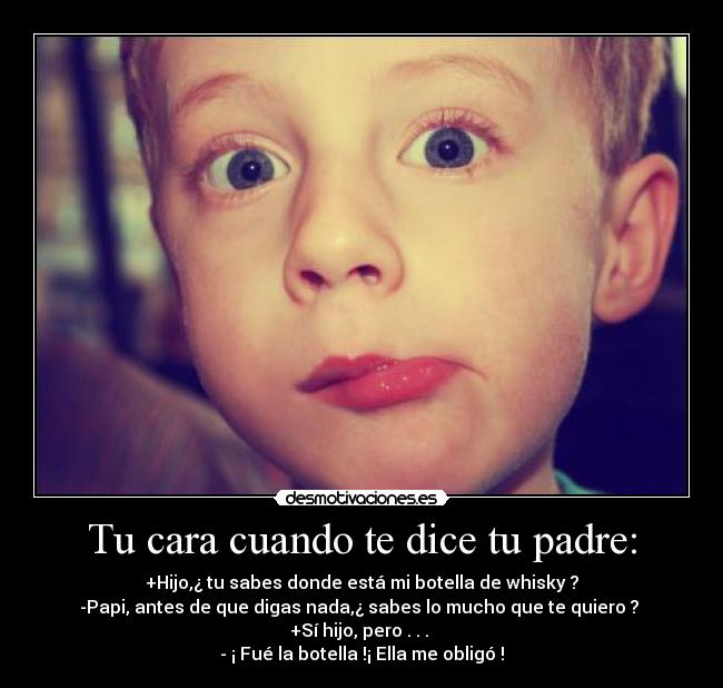 Tu cara cuando te dice tu padre: - +Hijo,¿ tu sabes donde está mi botella de whisky ?
-Papi, antes de que digas nada,¿ sabes lo mucho que te quiero ?
+Sí hijo, pero . . .
- ¡ Fué la botella !¡ Ella me obligó !