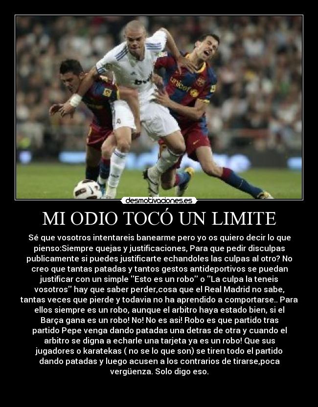 MI ODIO TOCÓ UN LIMITE - Sé que vosotros intentareis banearme pero yo os quiero decir lo que
pienso:Siempre quejas y justificaciones, Para que pedir disculpas
publicamente si puedes justificarte echandoles las culpas al otro? No
creo que tantas patadas y tantos gestos antideportivos se puedan
justificar con un simple Esto es un robo o La culpa la teneis
vosotros hay que saber perder,cosa que el Real Madrid no sabe,
tantas veces que pierde y todavia no ha aprendido a comportarse.. Para
ellos siempre es un robo, aunque el arbitro haya estado bien, si el
Barça gana es un robo! No! No es asi! Robo es que partido tras
partido Pepe venga dando patadas una detras de otra y cuando el
arbitro se digna a echarle una tarjeta ya es un robo! Que sus
jugadores o karatekas ( no se lo que son) se tiren todo el partido
dando patadas y luego acusen a los contrarios de tirarse,poca
vergüenza. Solo digo eso.