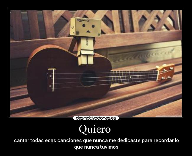Quiero  - cantar todas esas canciones que nunca me dedicaste para recordar lo
que nunca tuvimos