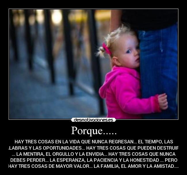 Porque..... - HAY TRES COSAS EN LA VIDA QUE NUNCA REGRESAN... EL TIEMPO, LAS
PALABRAS Y LAS OPORTUNIDADES... HAY TRES COSAS QUE PUEDEN DESTRUIRTE
... LA MENTIRA, EL ORGULLO Y LA ENVIDIA... HAY TRES COSAS QUE NUNCA
DEBES PERDER... LA ESPERANZA, LA PACIENCIA Y LA HONESTIDAD ... PERO
HAY TRES COSAS DE MAYOR VALOR... LA FAMILIA, EL AMOR Y LA AMISTAD.....