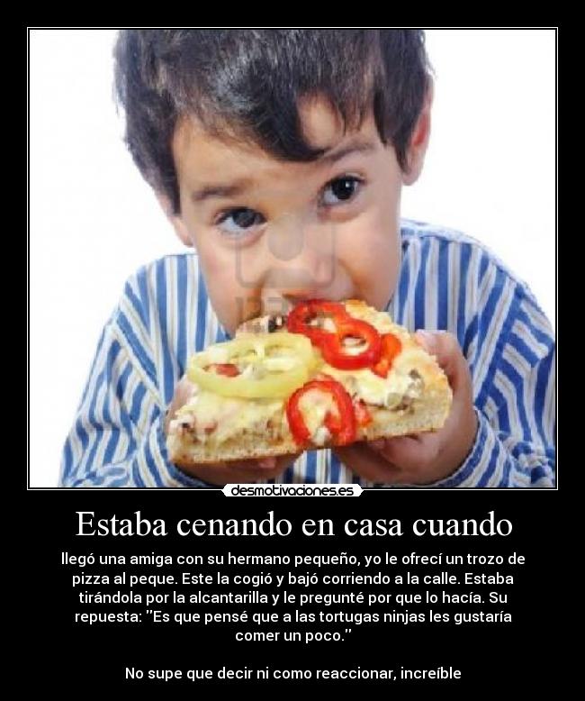 Estaba cenando en casa cuando - llegó una amiga con su hermano pequeño, yo le ofrecí un trozo de
pizza al peque. Este la cogió y bajó corriendo a la calle. Estaba
tirándola por la alcantarilla y le pregunté por que lo hacía. Su
repuesta: Es que pensé que a las tortugas ninjas les gustaría
comer un poco.
No supe que decir ni como reaccionar, increíble
