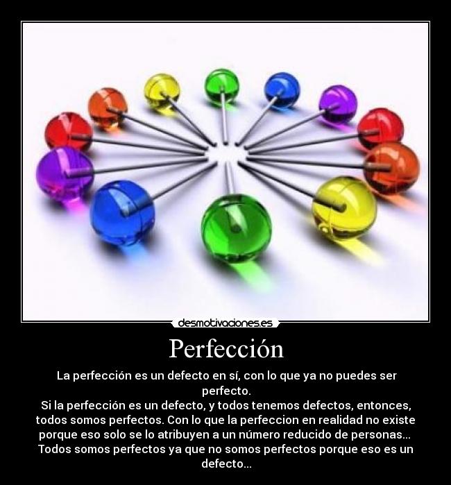 Perfección -  La perfección es un defecto en sí, con lo que ya no puedes ser
perfecto.
Si la perfección es un defecto, y todos tenemos defectos, entonces,
todos somos perfectos. Con lo que la perfeccion en realidad no existe
porque eso solo se lo atribuyen a un número reducido de personas... 
Todos somos perfectos ya que no somos perfectos porque eso es un
defecto...