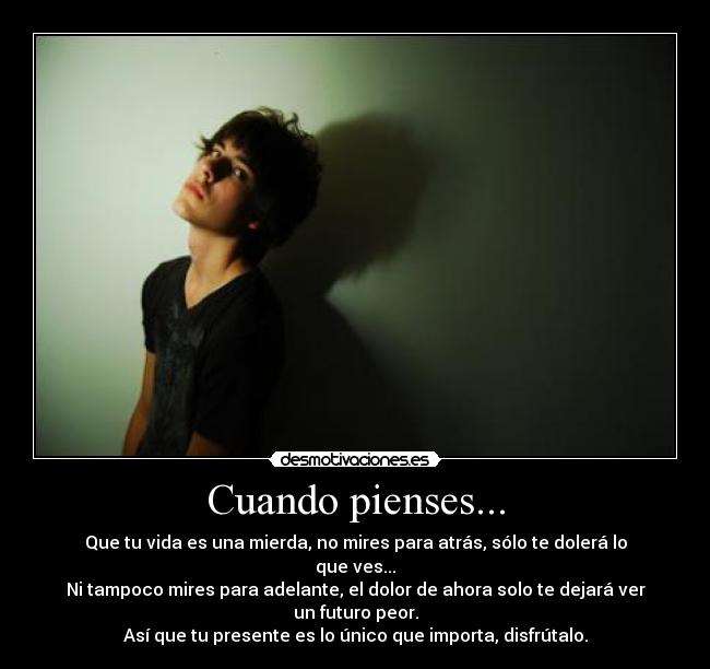 Cuando pienses... - Que tu vida es una mierda, no mires para atrás, sólo te dolerá lo que ves...
Ni tampoco mires para adelante, el dolor de ahora solo te dejará ver un futuro peor.
Así que tu presente es lo único que importa, disfrútalo.
