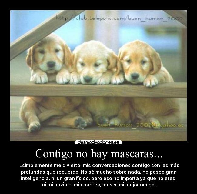 Contigo no hay mascaras... - ...simplemente me divierto. mis conversaciones contigo son las más
profundas que recuerdo. No sé mucho sobre nada, no poseo gran
inteligencia, ni un gran físico, pero eso no importa ya que no eres 
ni mi novia ni mis padres, mas si mi mejor amigo.