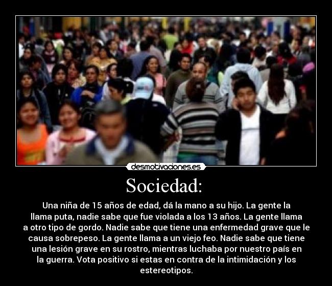 Sociedad:  - Una niña de 15 años de edad, dá la mano a su hijo. La gente la
llama puta, nadie sabe que fue violada a los 13 años. La gente llama
a otro tipo de gordo. Nadie sabe que tiene una enfermedad grave que le
causa sobrepeso. La gente llama a un viejo feo. Nadie sabe que tiene
una lesión grave en su rostro, mientras luchaba por nuestro país en
la guerra. Vota positivo si estas en contra de la intimidación y los
estereotipos.