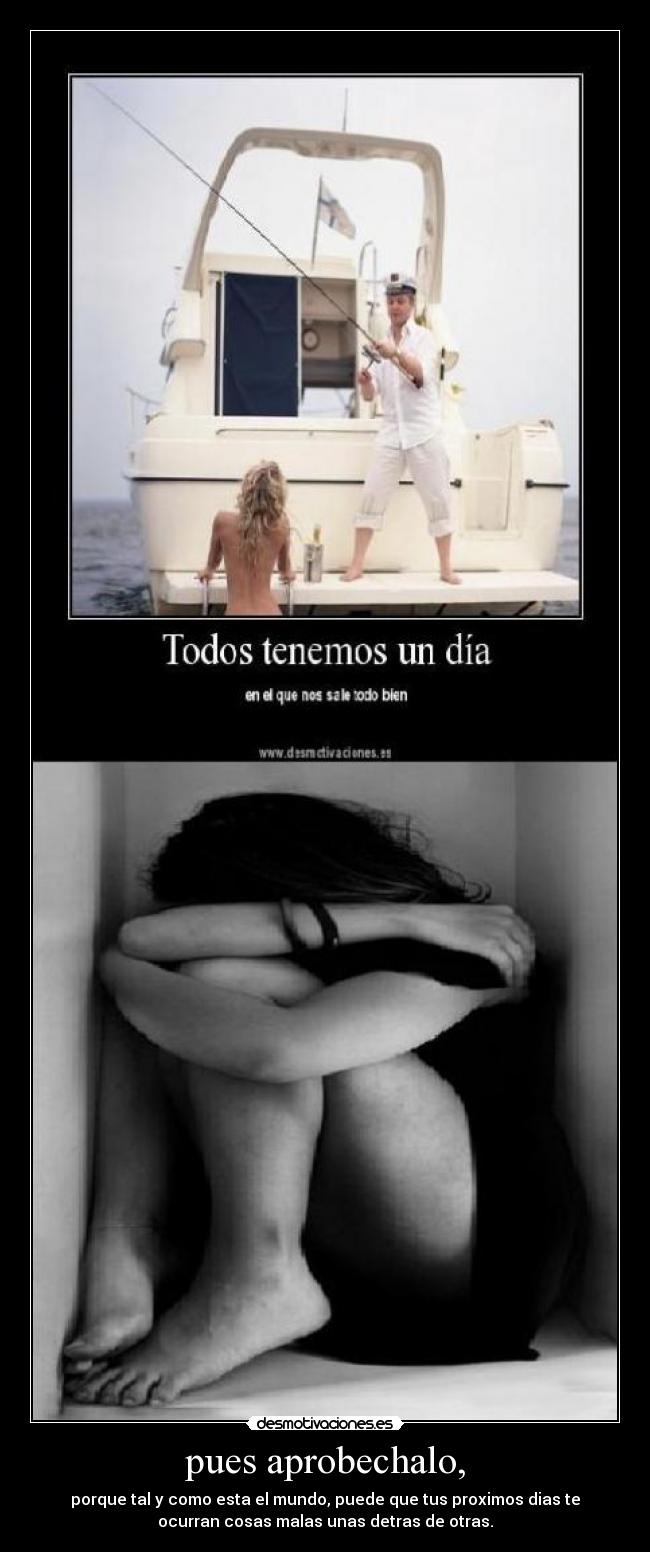 pues aprobechalo, - porque tal y como esta el mundo, puede que tus proximos dias te
ocurran cosas malas unas detras de otras.