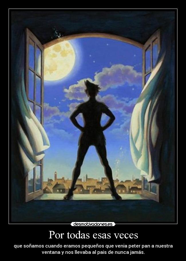 Por todas esas veces - que soñamos cuando eramos pequeños que venia peter pan a nuestra
ventana y nos llevaba al pais de nunca jamás.