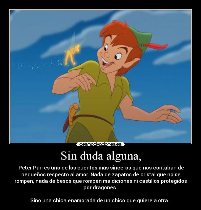 Sin duda alguna, -  Peter Pan es uno de los cuentos más sinceros que nos contaban de
pequeños respecto al amor. Nada de zapatos de cristal que no se
rompen, nada de besos que rompen maldiciones ni castillos protegidos
por dragones..

Sino una chica enamorada de un chico que quiere a otra...