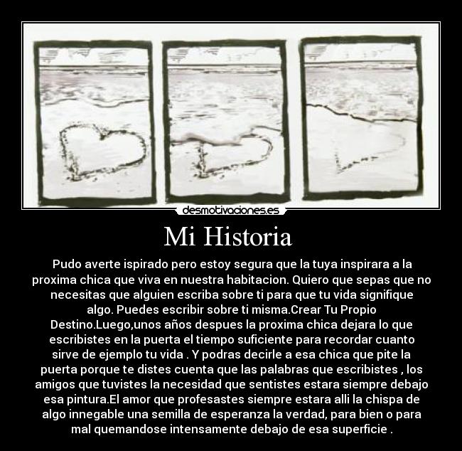 Mi Historia  -  Pudo averte ispirado pero estoy segura que la tuya inspirara a la
proxima chica que viva en nuestra habitacion. Quiero que sepas que no
necesitas que alguien escriba sobre ti para que tu vida signifique
algo. Puedes escribir sobre ti misma.Crear Tu Propio
Destino.Luego,unos años despues la proxima chica dejara lo que
escribistes en la puerta el tiempo suficiente para recordar cuanto
sirve de ejemplo tu vida . Y podras decirle a esa chica que pite la
puerta porque te distes cuenta que las palabras que escribistes , los
amigos que tuvistes la necesidad que sentistes estara siempre debajo
esa pintura.El amor que profesastes siempre estara alli la chispa de
algo innegable una semilla de esperanza la verdad, para bien o para
mal quemandose intensamente debajo de esa superficie .