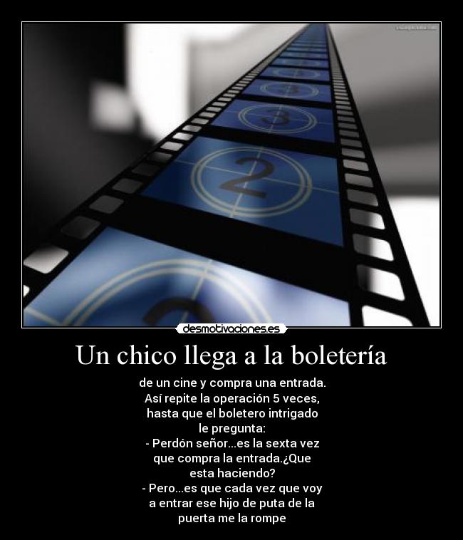 Un chico llega a la boletería - de un cine y compra una entrada.
Así repite la operación 5 veces,
hasta que el boletero intrigado
le pregunta:
- Perdón señor...es la sexta vez
que compra la entrada.¿Que
esta haciendo?
- Pero...es que cada vez que voy
a entrar ese hijo de puta de la
puerta me la rompe