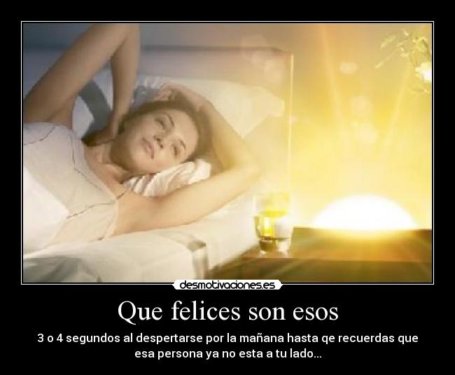 Que felices son esos - 3 o 4 segundos al despertarse por la mañana hasta qe recuerdas que
esa persona ya no esta a tu lado...