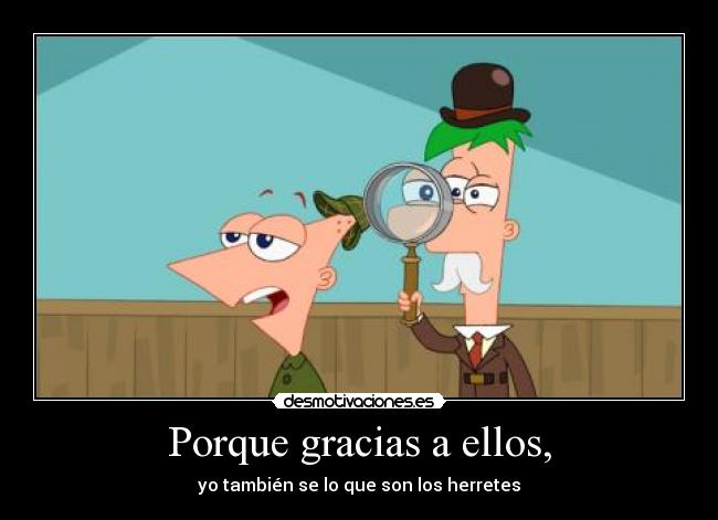 Porque gracias a ellos, - yo también se lo que son los herretes