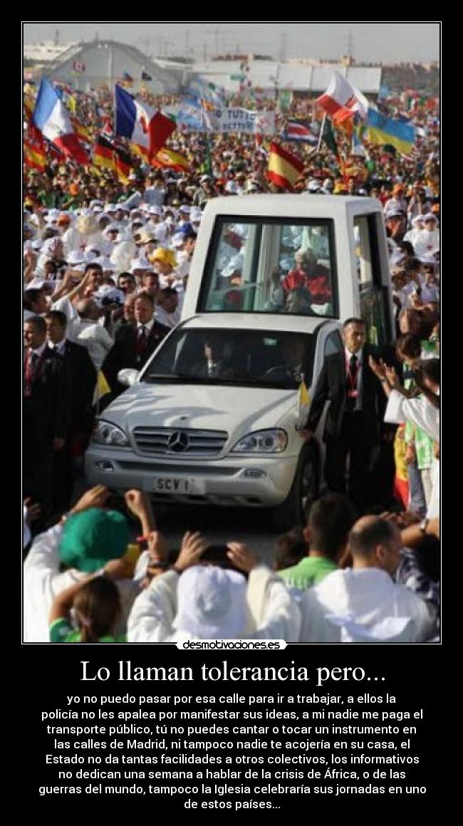 Lo llaman tolerancia pero... - yo no puedo pasar por esa calle para ir a trabajar, a ellos la
policía no les apalea por manifestar sus ideas, a mi nadie me paga el
transporte público, tú no puedes cantar o tocar un instrumento en
las calles de Madrid, ni tampoco nadie te acojería en su casa, el
Estado no da tantas facilidades a otros colectivos, los informativos
no dedican una semana a hablar de la crisis de África, o de las
guerras del mundo, tampoco la Iglesia celebraría sus jornadas en uno
de estos países...