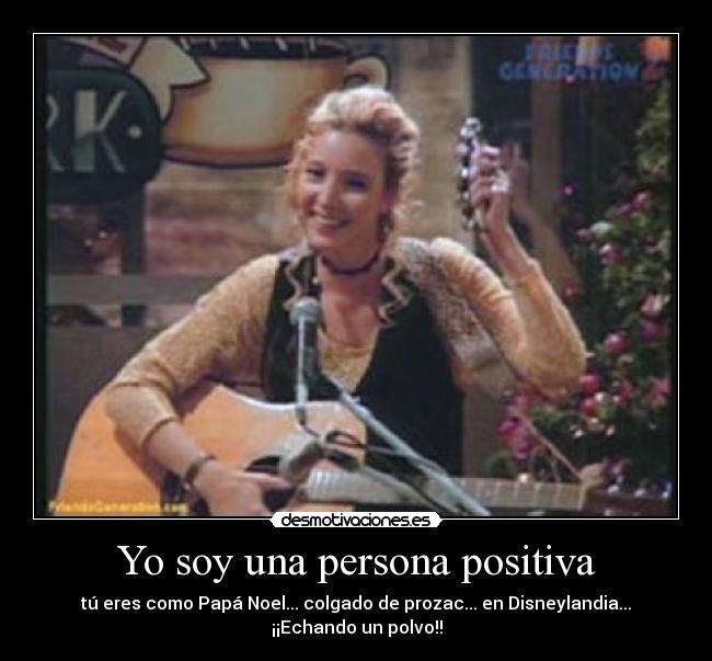 Yo soy una persona positiva - tú eres como Papá Noel... colgado de prozac... en Disneylandia... ¡¡Echando un polvo!!