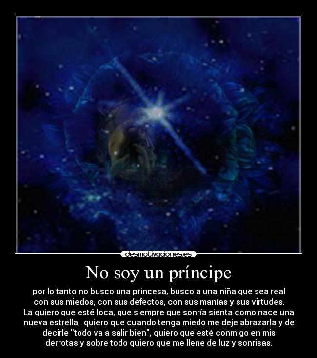 No soy un príncipe - por lo tanto no busco una princesa, busco a una niña que sea real
con sus miedos, con sus defectos, con sus manías y sus virtudes.
La quiero que esté loca, que siempre que sonría sienta como nace una
nueva estrella,  quiero que cuando tenga miedo me deje abrazarla y de
decirle todo va a salir bien, quiero que esté conmigo en mis
derrotas y sobre todo quiero que me llene de luz y sonrisas.