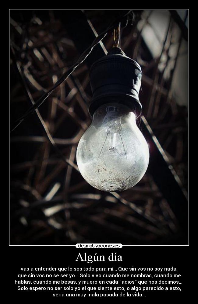 Algún día - vas a entender que lo sos todo para mí... Que sin vos no soy nada,
que sin vos no se ser yo... Solo vivo cuando me nombras, cuando me
hablas, cuando me besas, y muero en cada adios que nos decimos... 
Solo espero no ser solo yo el que siente esto, o algo parecido a esto,
sería una muy mala pasada de la vida...