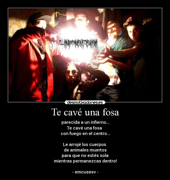Te cavé una fosa - parecida a un infierno...
Te cavé una fosa 
con fuego en el centro...

Le arrojé los cuerpos 
de animales muertos
para que no estés sola
mientras permanezcas dentro!

- emcusesv -