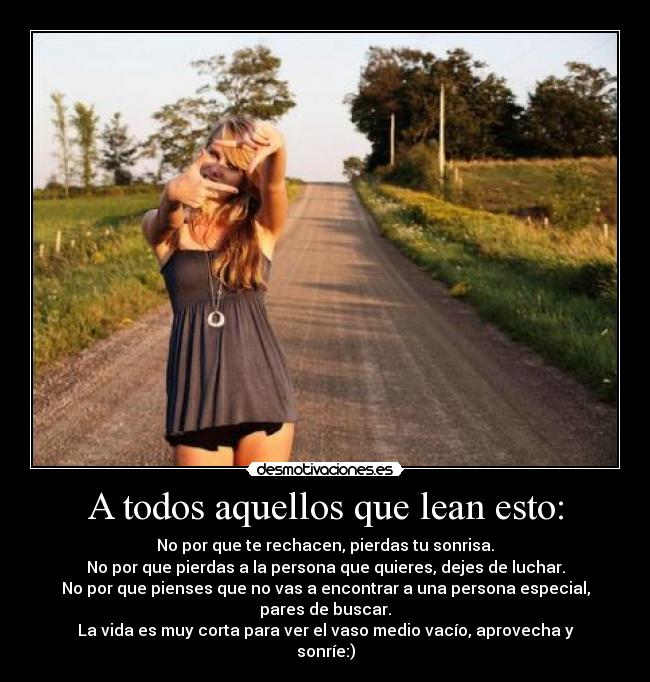 A todos aquellos que lean esto: - No por que te rechacen, pierdas tu sonrisa.
No por que pierdas a la persona que quieres, dejes de luchar.
No por que pienses que no vas a encontrar a una persona especial, pares de buscar.
La vida es muy corta para ver el vaso medio vacío, aprovecha y sonríe:)