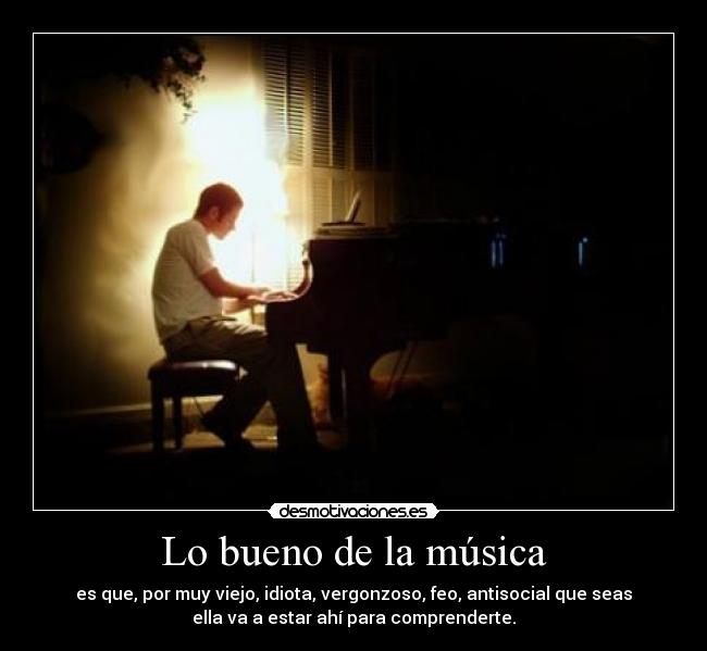 Lo bueno de la música - es que, por muy viejo, idiota, vergonzoso, feo, antisocial que seas
ella va a estar ahí para comprenderte.