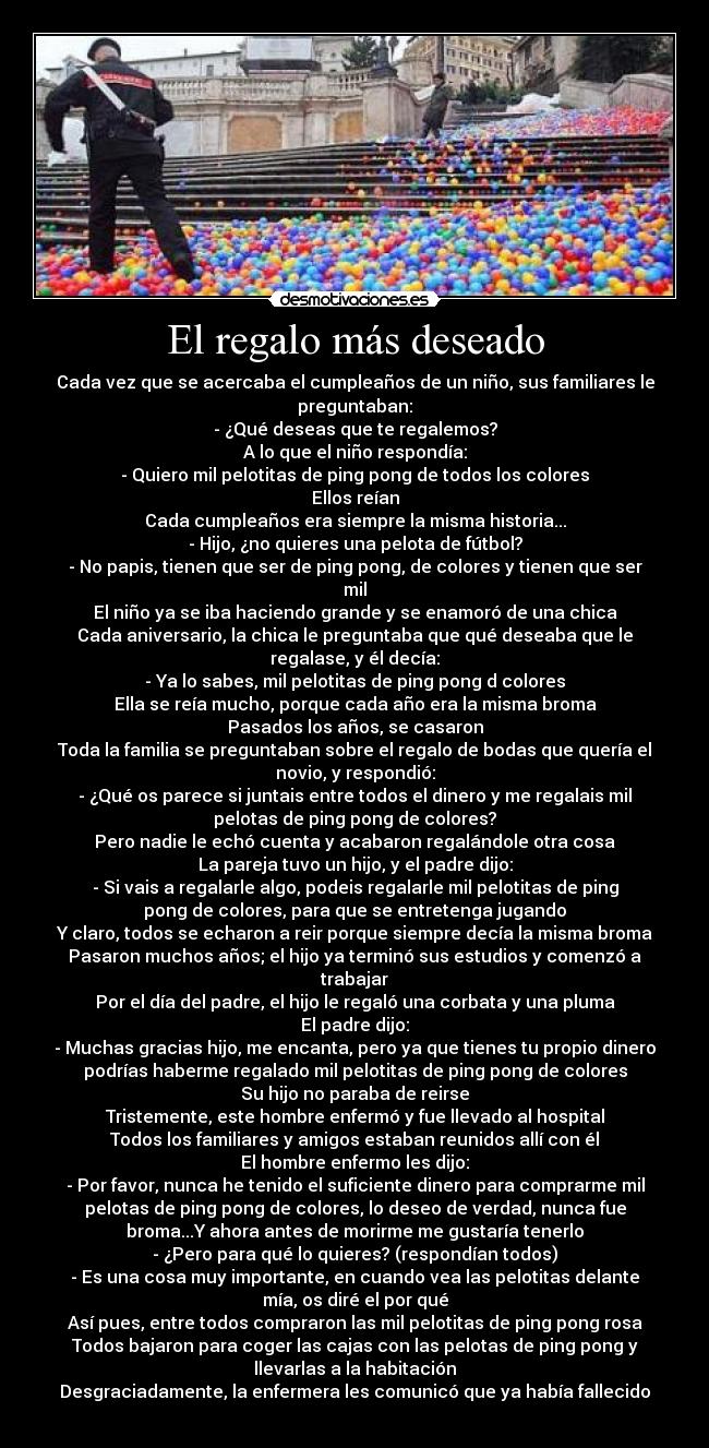 El regalo más deseado - Cada vez que se acercaba el cumpleaños de un niño, sus familiares le
preguntaban:
- ¿Qué deseas que te regalemos?
A lo que el niño respondía:
- Quiero mil pelotitas de ping pong de todos los colores
Ellos reían
Cada cumpleaños era siempre la misma historia...
- Hijo, ¿no quieres una pelota de fútbol?
- No papis, tienen que ser de ping pong, de colores y tienen que ser
mil
El niño ya se iba haciendo grande y se enamoró de una chica
Cada aniversario, la chica le preguntaba que qué deseaba que le
regalase, y él decía:
- Ya lo sabes, mil pelotitas de ping pong d colores
Ella se reía mucho, porque cada año era la misma broma
Pasados los años, se casaron
Toda la familia se preguntaban sobre el regalo de bodas que quería el
novio, y respondió:
- ¿Qué os parece si juntais entre todos el dinero y me regalais mil
pelotas de ping pong de colores?
Pero nadie le echó cuenta y acabaron regalándole otra cosa
La pareja tuvo un hijo, y el padre dijo:
- Si vais a regalarle algo, podeis regalarle mil pelotitas de ping
pong de colores, para que se entretenga jugando
Y claro, todos se echaron a reir porque siempre decía la misma broma
Pasaron muchos años; el hijo ya terminó sus estudios y comenzó a
trabajar
Por el día del padre, el hijo le regaló una corbata y una pluma
El padre dijo:
- Muchas gracias hijo, me encanta, pero ya que tienes tu propio dinero
podrías haberme regalado mil pelotitas de ping pong de colores
Su hijo no paraba de reirse
Tristemente, este hombre enfermó y fue llevado al hospital
Todos los familiares y amigos estaban reunidos allí con él
El hombre enfermo les dijo:
- Por favor, nunca he tenido el suficiente dinero para comprarme mil
pelotas de ping pong de colores, lo deseo de verdad, nunca fue
broma...Y ahora antes de morirme me gustaría tenerlo
- ¿Pero para qué lo quieres? (respondían todos)
- Es una cosa muy importante, en cuando vea las pelotitas delante
mía, os diré el por qué
Así pues, entre todos compraron las mil pelotitas de ping pong rosa
Todos bajaron para coger las cajas con las pelotas de ping pong y
llevarlas a la habitación
Desgraciadamente, la enfermera les comunicó que ya había fallecido