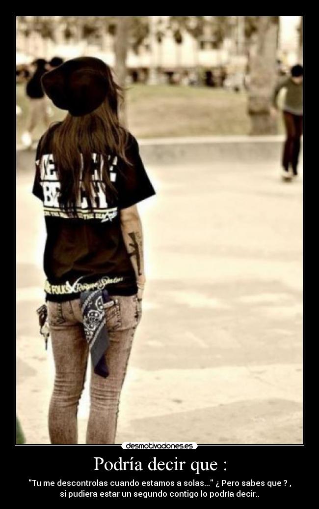 Podría decir que : - Tu me descontrolas cuando estamos a solas... ¿ Pero sabes que ? ,
si pudiera estar un segundo contigo lo podría decir..♥