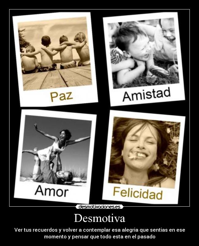 Desmotiva - Ver tus recuerdos y volver a contemplar esa alegria que sentias en ese
momento y pensar que todo esta en el pasado