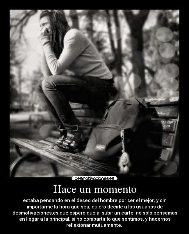 Hace un momento - estaba pensando en el deseo del hombre por ser el mejor, y sin
importarme la hora que sea, quiero decirle a los usuarios de
desmotivaciones.es que espero que al subir un cartel no solo pensemos
en llegar a la principal, si no compartir lo que sentimos, y hacernos
reflexionar mutuamente. 