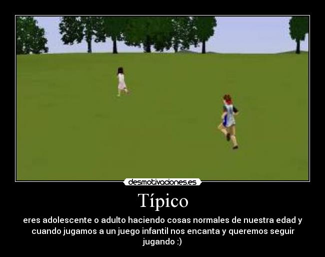 Típico - eres adolescente o adulto haciendo cosas normales de nuestra edad y
cuando jugamos a un juego infantil nos encanta y queremos seguir
jugando :)