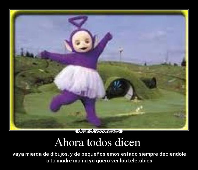 Ahora todos dicen  - vaya mierda de dibujos, y de pequeños emos estado siempre deciendole
a tu madre mama yo quero ver los teletubies