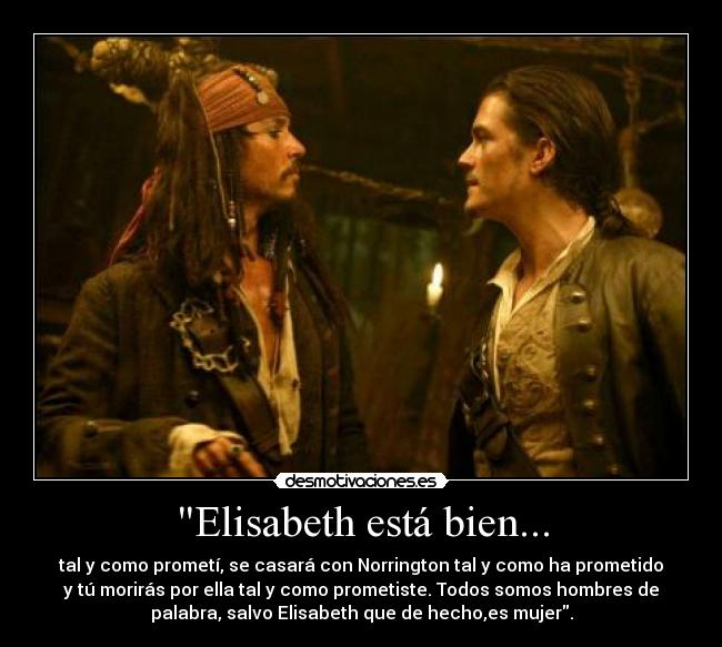 Elisabeth está bien... - tal y como prometí, se casará con Norrington tal y como ha prometido
y tú morirás por ella tal y como prometiste. Todos somos hombres de
palabra, salvo Elisabeth que de hecho,es mujer.