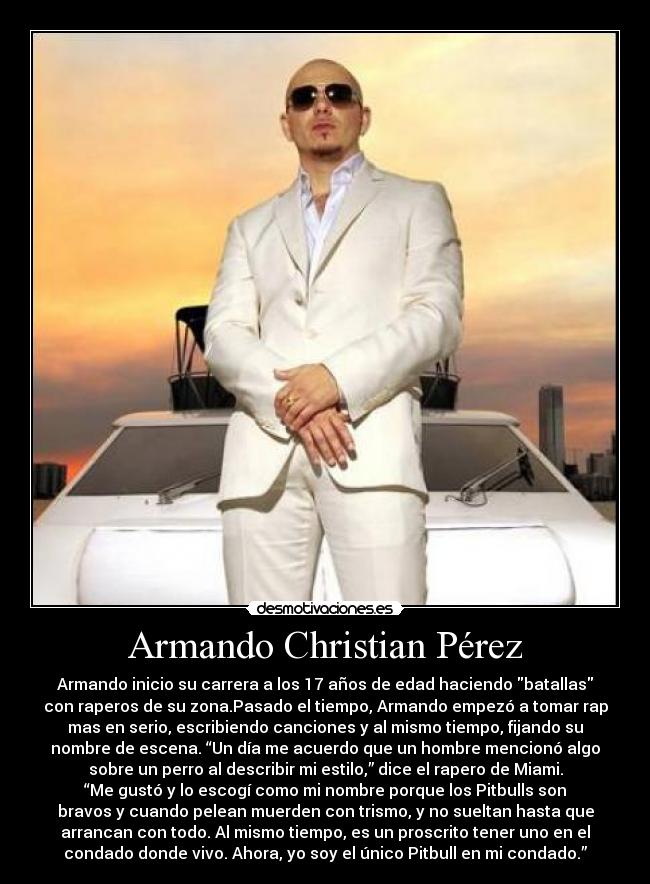 Armando Christian Pérez - Armando inicio su carrera a los 17 años de edad haciendo batallas
con raperos de su zona.Pasado el tiempo, Armando empezó a tomar rap
mas en serio, escribiendo canciones y al mismo tiempo, fijando su
nombre de escena. “Un día me acuerdo que un hombre mencionó algo
sobre un perro al describir mi estilo,” dice el rapero de Miami.
“Me gustó y lo escogí como mi nombre porque los Pitbulls son
bravos y cuando pelean muerden con trismo, y no sueltan hasta que
arrancan con todo. Al mismo tiempo, es un proscrito tener uno en el
condado donde vivo. Ahora, yo soy el único Pitbull en mi condado.”