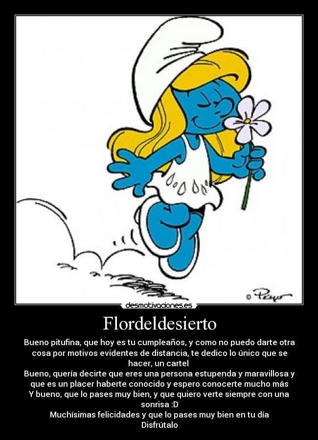 Flordeldesierto - Bueno pitufina, que hoy es tu cumpleaños, y como no puedo darte otra
cosa por motivos evidentes de distancia, te dedico lo único que se
hacer, un cartel 
Bueno, quería decirte que eres una persona estupenda y maravillosa y
que es un placer haberte conocido y espero conocerte mucho más
Y bueno, que lo pases muy bien, y que quiero verte siempre con una
sonrisa :D
Muchísimas felicidades y que lo pases muy bien en tu día
Disfrútalo