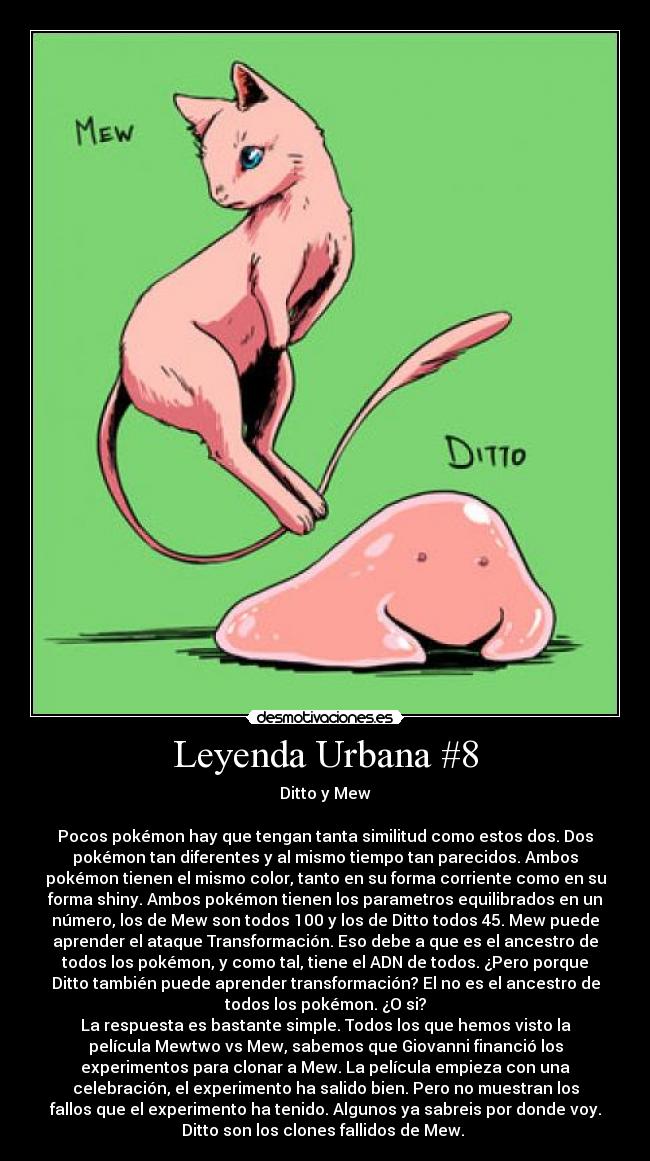 Leyenda Urbana #8 - Ditto y Mew

Pocos pokémon hay que tengan tanta similitud como estos dos. Dos
pokémon tan diferentes y al mismo tiempo tan parecidos. Ambos
pokémon tienen el mismo color, tanto en su forma corriente como en su
forma shiny. Ambos pokémon tienen los parametros equilibrados en un
número, los de Mew son todos 100 y los de Ditto todos 45. Mew puede
aprender el ataque Transformación. Eso debe a que es el ancestro de
todos los pokémon, y como tal, tiene el ADN de todos. ¿Pero porque
Ditto también puede aprender transformación? El no es el ancestro de
todos los pokémon. ¿O si?
La respuesta es bastante simple. Todos los que hemos visto la
película Mewtwo vs Mew, sabemos que Giovanni financió los
experimentos para clonar a Mew. La película empieza con una
celebración, el experimento ha salido bien. Pero no muestran los
fallos que el experimento ha tenido. Algunos ya sabreis por donde voy.
Ditto son los clones fallidos de Mew. 