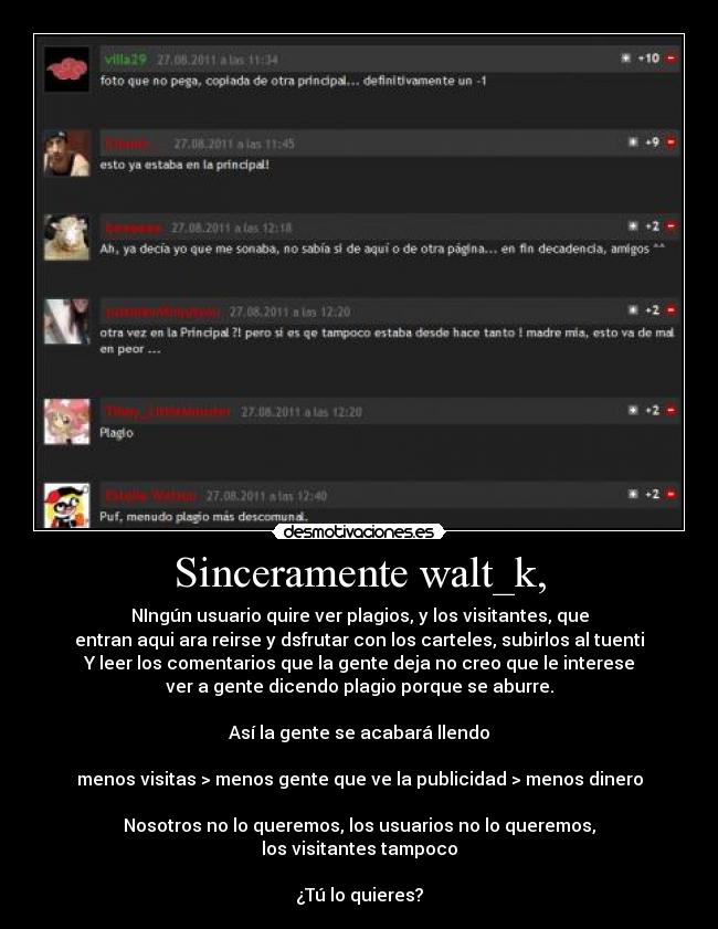 Sinceramente walt_k, - NIngún usuario quire ver plagios, y los visitantes, que
entran aqui ara reirse y dsfrutar con los carteles, subirlos al tuenti
Y leer los comentarios que la gente deja no creo que le interese
ver a gente dicendo plagio porque se aburre.

Así la gente se acabará llendo

menos visitas > menos gente que ve la publicidad > menos dinero
 
Nosotros no lo queremos, los usuarios no lo queremos,
los visitantes tampoco
 
¿Tú lo quieres?