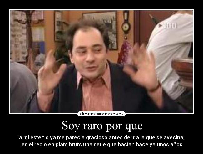 Soy raro por que - a mi este tio ya me parecia gracioso antes de ir a la que se avecina,
es el recio en plats bruts una serie que hacian hace ya unos años