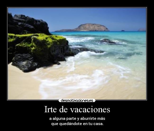 Irte de vacaciones - a alguna parte y aburrirte más
que quedándote en tu casa.