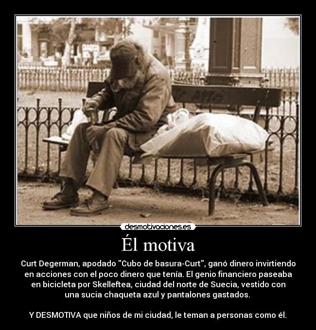 Él motiva - Curt Degerman, apodado Cubo de basura-Curt, ganó dinero invirtiendo
en acciones con el poco dinero que tenía. El genio financiero paseaba
en bicicleta por Skelleftea, ciudad del norte de Suecia, vestido con
una sucia chaqueta azul y pantalones gastados.
Y DESMOTIVA que niños de mi ciudad, le teman a personas como él.