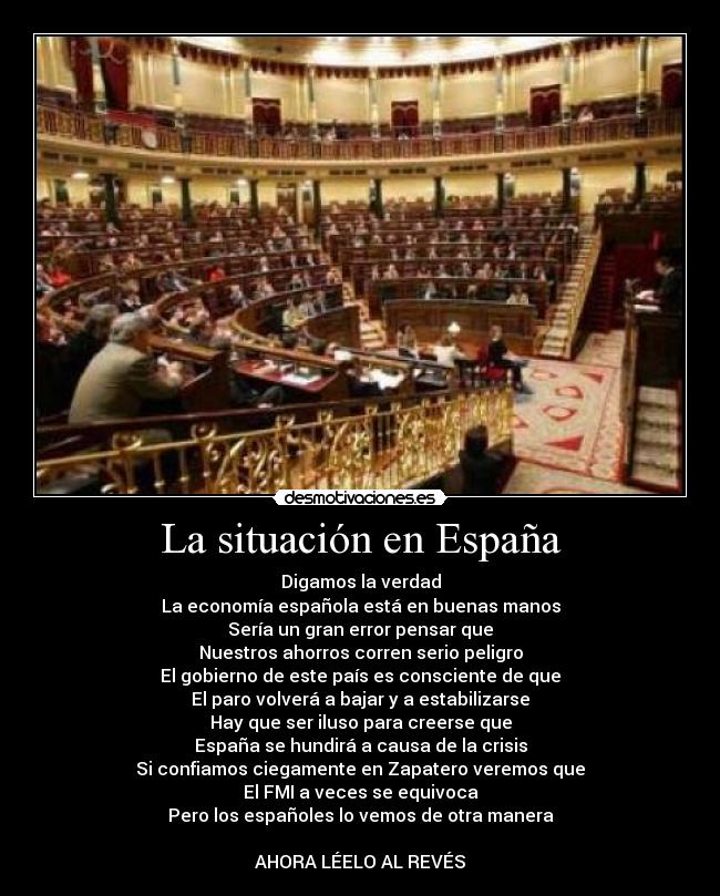 La situación en España - Digamos la verdad
La economía española está en buenas manos
Sería un gran error pensar que
Nuestros ahorros corren serio peligro
El gobierno de este país es consciente de que
El paro volverá a bajar y a estabilizarse
Hay que ser iluso para creerse que
España se hundirá a causa de la crisis
Si confiamos ciegamente en Zapatero veremos que
El FMI a veces se equivoca
Pero los españoles lo vemos de otra manera

AHORA LÉELO AL REVÉS