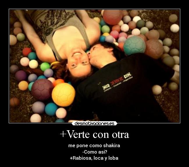 +Verte con otra - me pone como shakira 
-Como asi?
+Rabiosa, loca y loba 