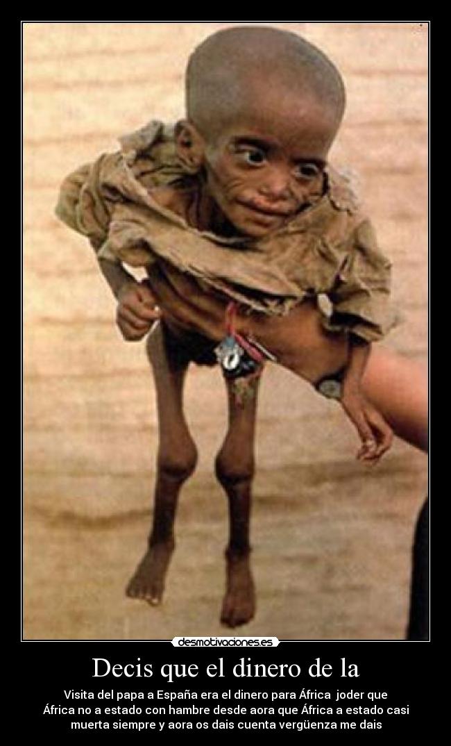 Decis que el dinero de la - Visita del papa a España era el dinero para África joder que
África no a estado con hambre desde aora que África a estado casi
muerta siempre y aora os dais cuenta vergüenza me dais