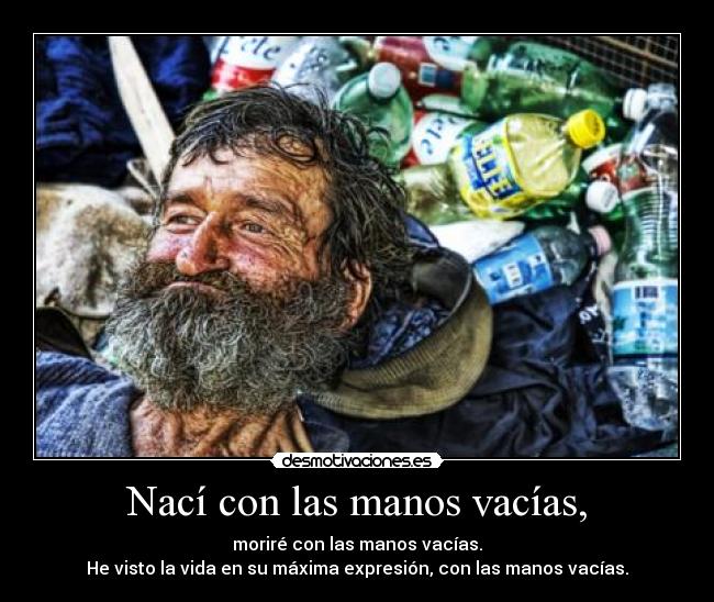 Nací con las manos vacías, - moriré con las manos vacías.
He visto la vida en su máxima expresión, con las manos vacías.