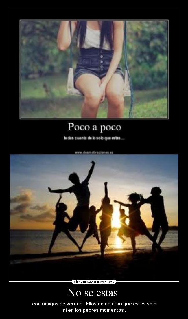 No se estas  - con amigos de verdad . Ellos no dejaran que estés solo
ni en los peores momentos .