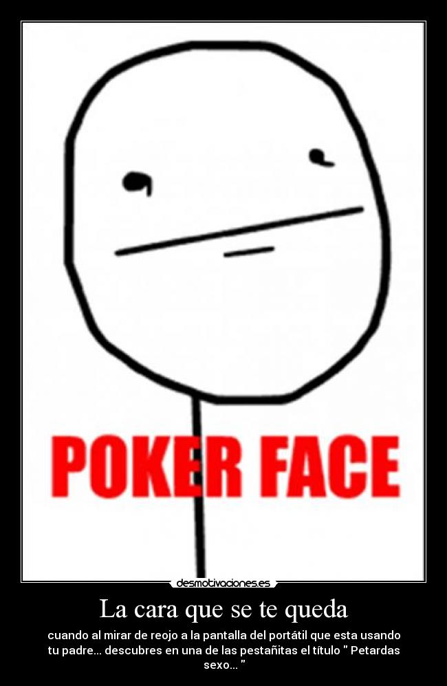 La cara que se te queda - cuando al mirar de reojo a la pantalla del portátil que esta usando
tu padre... descubres en una de las pestañitas el título Petardas
sexo...