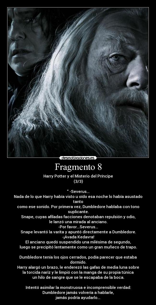 Fragmento 8 - Harry Potter y el Misterio del Príncipe
(3/3)

 -Severus...
Nada de lo que Harry había visto u oído esa noche lo había asustado tanto
como ese sonido. Por primera vez, Dumbledore hablaba con tono suplicante.
Snape, cuyas afiladas facciones denotaban repulsión y odio,
le lanzó una mirada al anciano.
-Por favor...Severus...
Snape levantó la varita y apuntó directamente a Dumbledore.
-¡Avada Kedavra!
El anciano quedó suspendido una milésima de segundo,
luego se precipitó lentamente como un gran muñeco de trapo.

Dumbledore tenía los ojos cerrados, podía parecer que estaba dormido.
Harry alargó un brazo, le enderezó las gafas de media luna sobre
la torcida nariz y le limpió con la manga de su propia túnica
un hilo de sangre que se le escapaba de la boca.

Intentó asimilar la monstruosa e incomprensible verdad:
Dumbledore jamás volvería a hablarle,
jamás podría ayudarlo...