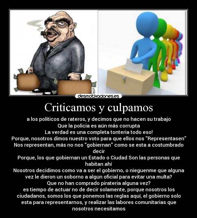 Criticamos y culpamos - a los politicos de rateros, y decimos que no hacen su trabajo
Que la policia es aún más corrupta
La verdad es una completa tonteria todo eso!
Porque, nosotros dimos nuestro voto para que ellos nos Representasen
Nos representan, más no nos gobiernan como se esta a costumbrado
decir
Porque, los que gobiernan un Estado o Ciudad Son las personas que
habitan ahí
Nosotros decidimos como va a ser el gobierno, o nieguenme que alguna
vez le dieron un soborno a algun oficial para evitar una multa?
Que no han comprado pirateria alguna vez?
es tiempo de actuar no de decir solamente, porque nosotros los
ciudadanos, somos los que ponemos las reglas aquí, el gobierno solo
esta para representarnos, y realizar las labores comunitarias que
nosotros necesitamos