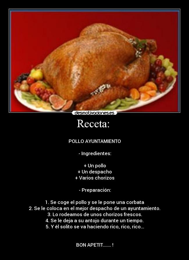 Receta: -
POLLO AYUNTAMIENTO
- Ingredientes:
+ Un pollo
+ Un despacho
+ Varios chorizos
- Preparación:
1. Se coge el pollo y se le pone una corbata
2. Se le coloca en el mejor despacho de un ayuntamiento.
3. Lo rodeamos de unos chorizos frescos.
4. Se le deja a su antojo durante un tiempo.
5. Y él solito se va haciendo rico, rico, rico...
BON APETIT....... !