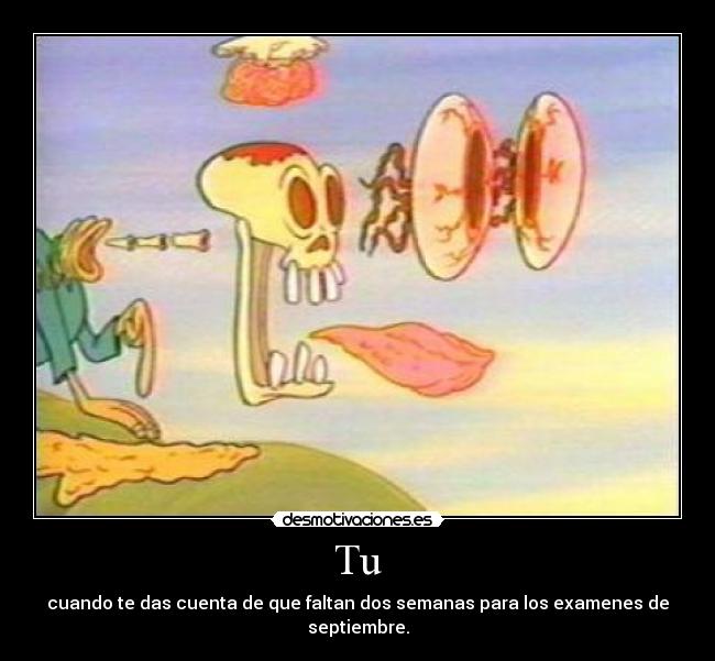 Tu - cuando te das cuenta de que faltan dos semanas para los examenes de septiembre.