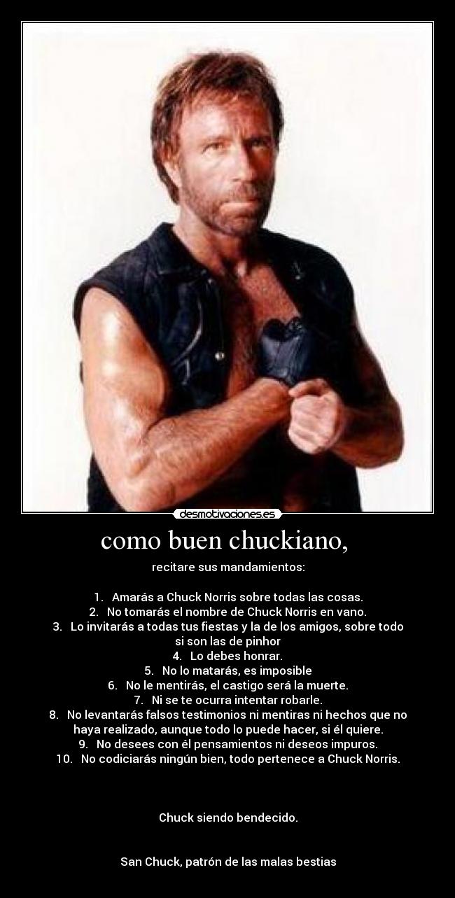 como buen chuckiano, - recitare sus mandamientos:
1. Amarás a Chuck Norris sobre todas las cosas.
2. No tomarás el nombre de Chuck Norris en vano.
3. Lo invitarás a todas tus fiestas y la de los amigos, sobre todo
si son las de pinhor
4. Lo debes honrar.
5. No lo matarás, es imposible
6. No le mentirás, el castigo será la muerte.
7. Ni se te ocurra intentar robarle.
8. No levantarás falsos testimonios ni mentiras ni hechos que no
haya realizado, aunque todo lo puede hacer, si él quiere.
9. No desees con él pensamientos ni deseos impuros.
10. No codiciarás ningún bien, todo pertenece a Chuck Norris.
Chuck siendo bendecido.
San Chuck, patrón de las malas bestias